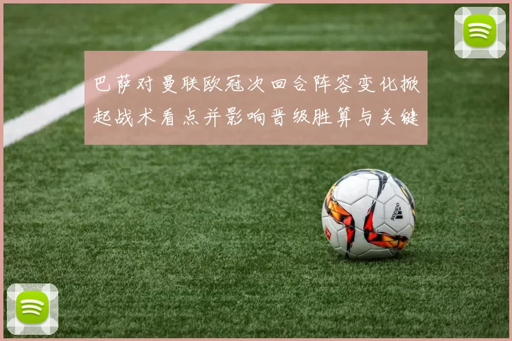 巴萨对曼联欧冠次回合阵容变化掀起战术看点并影响晋级胜算与关键对位部署