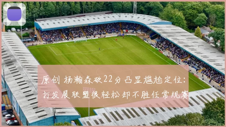 原创 杨瀚森砍22分凸显尴尬定位：打发展联盟很轻松却不胜任常规赛轮转