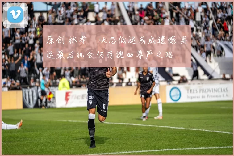 原创 林孝埈状态低迷或成遗憾 奥运最后机会仍存挽回尊严之路