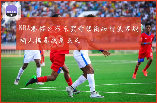 NBA赛程公布东契奇领衔独行侠客战湖人揭幕战看点足