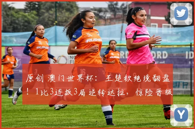 原创 澳门世界杯：王楚钦绝境翻盘！1比3连扳3局逆转达拉，惊险晋级男单4强，赛后一句话令人泪目