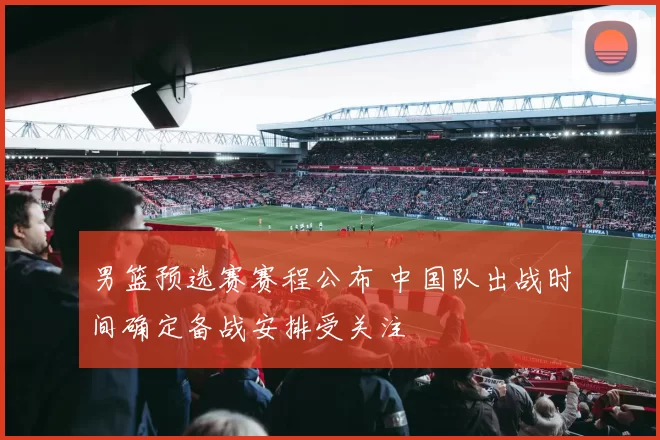 男篮预选赛赛程公布 中国队出战时间确定备战安排受关注
