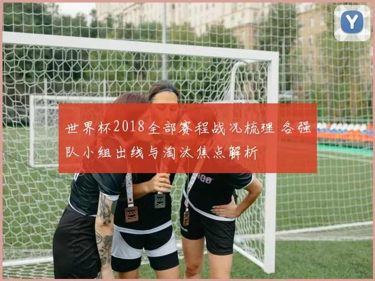 世界杯2018全部赛程战况梳理 各强队小组出线与淘汰焦点解析