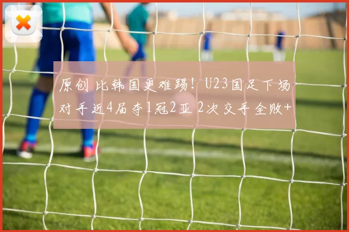 原创 比韩国更难踢！U23国足下场对手近4届夺1冠2亚 2次交手全败+吞0-3