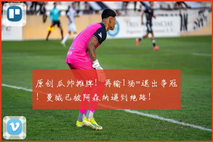 原创 瓜帅摊牌！再输1场=退出争冠！曼城已被阿森纳逼到绝路！