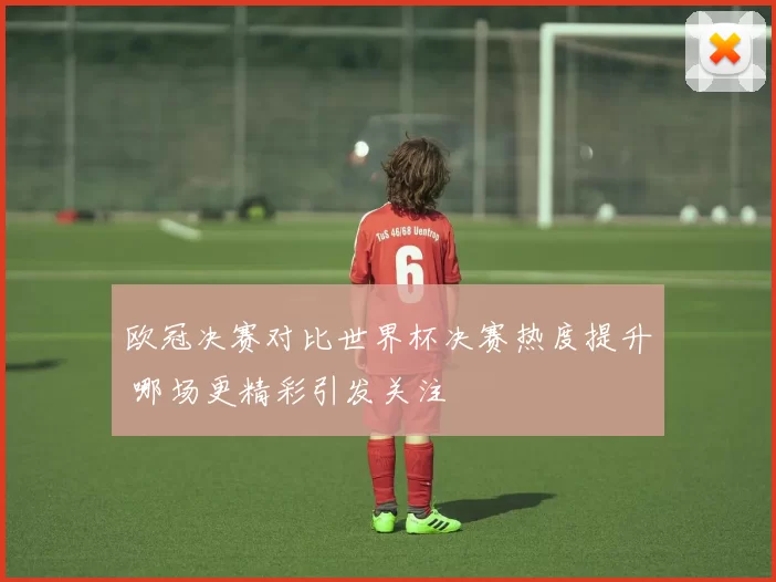 欧冠决赛对比世界杯决赛热度提升 哪场更精彩引发关注