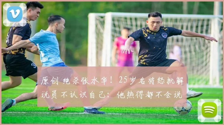 原创 绝杀张水华！25岁名将怒批解说员不认识自己：他热得都不会说话了