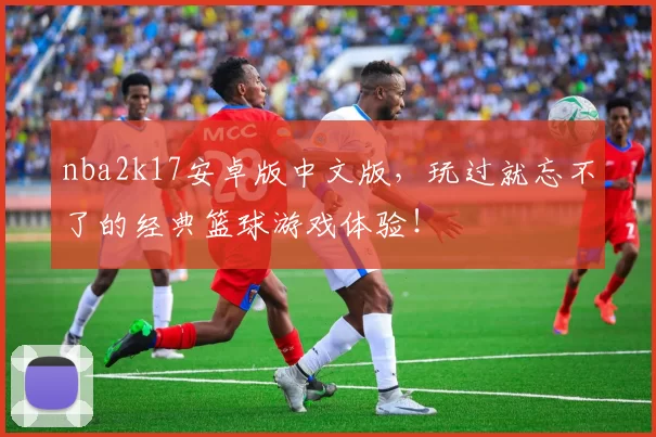 nba2k17安卓版中文版，玩过就忘不了的经典篮球游戏体验！