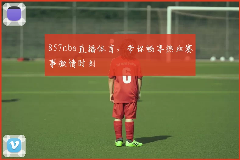 857nba直播体育，带你畅享热血赛事激情时刻