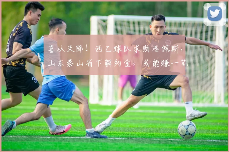 喜从天降！西乙球队求购洛佩斯，山东泰山省下解约金，或能赚一笔