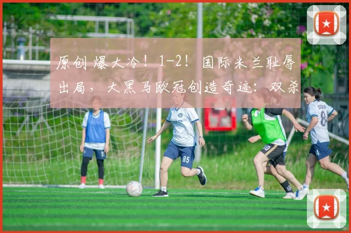 原创 爆大冷！1-2！国际米兰耻辱出局，大黑马欧冠创造奇迹：双杀晋级