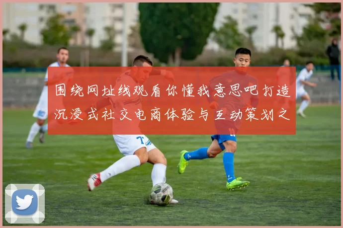 围绕网址线观看你懂我意思吧打造沉浸式社交电商体验与互动策划之