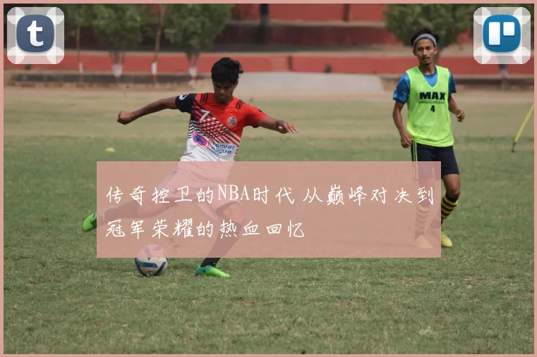 传奇控卫的NBA时代 从巅峰对决到冠军荣耀的热血回忆