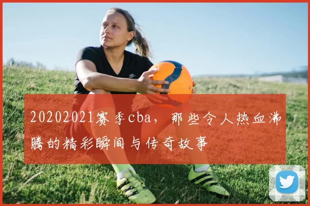 20202021赛季cba，那些令人热血沸腾的精彩瞬间与传奇故事