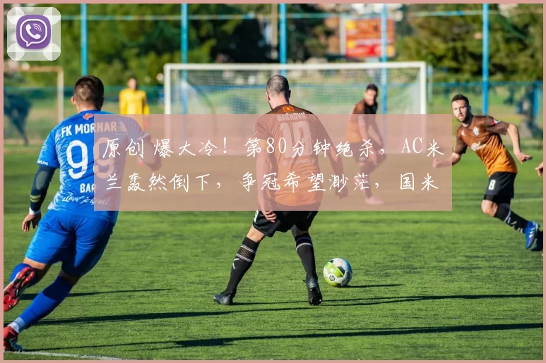 原创 爆大冷！第80分钟绝杀，AC米兰轰然倒下，争冠希望渺茫，国米优势巨大