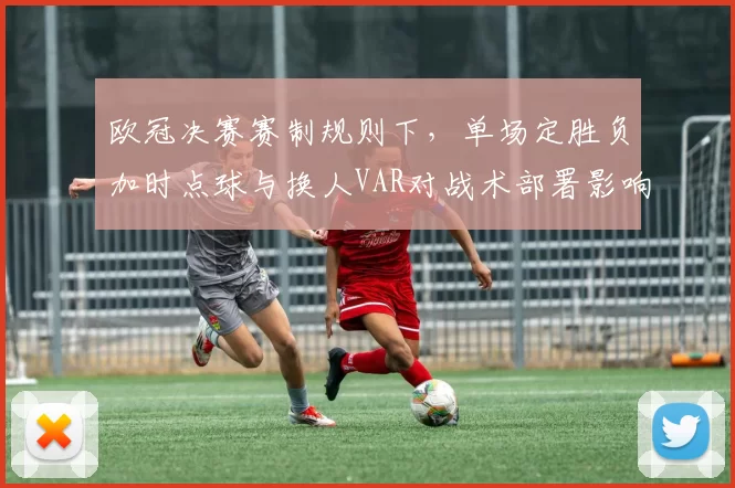 欧冠决赛赛制规则下，单场定胜负加时点球与换人VAR对战术部署影响
