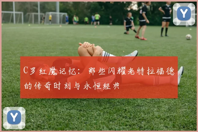 C罗红魔记忆:那些闪耀老特拉福德的传奇时刻与永恒经典