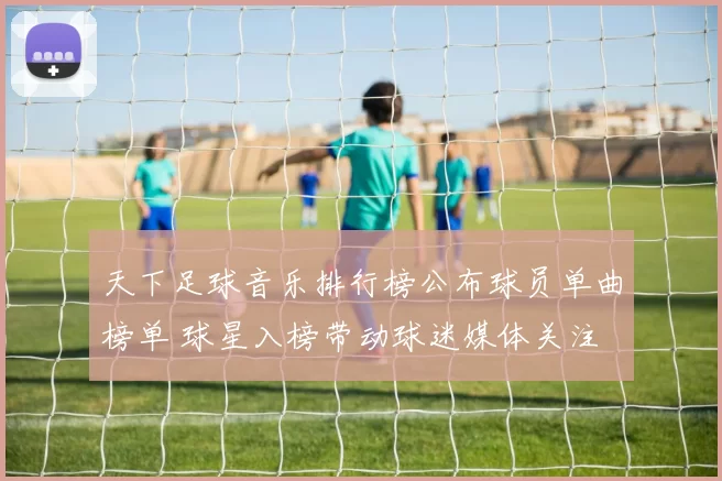 天下足球音乐排行榜公布球员单曲榜单 球星入榜带动球迷媒体关注