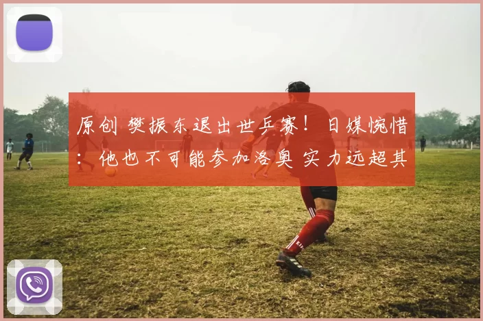 原创 樊振东退出世乒赛！日媒惋惜：他也不可能参加洛奥 实力远超其他人