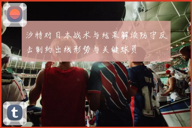 沙特对日本战术与结果解读防守反击制约出线形势与关键球员