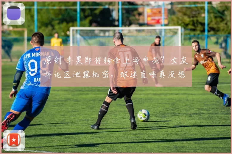 原创 李昊即将转会上海申花？女友评论区泄露机密，球迷直呼真没想到！