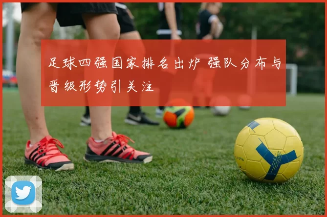足球四强国家排名出炉 强队分布与晋级形势引关注