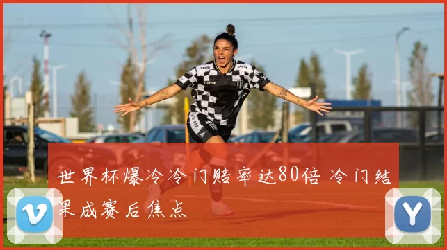 世界杯爆冷冷门赔率达80倍 冷门结果成赛后焦点