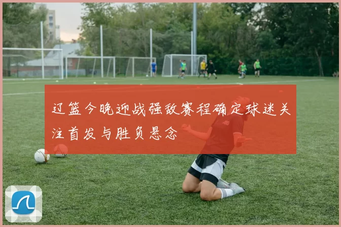 辽篮今晚迎战强敌赛程确定球迷关注首发与胜负悬念