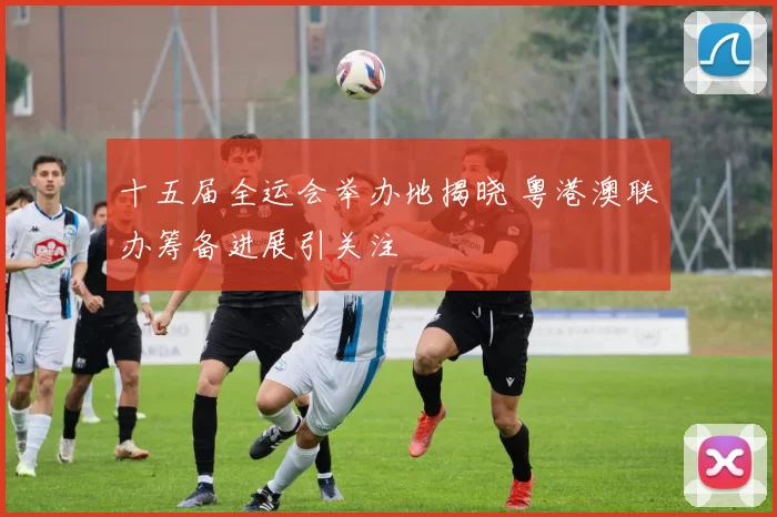 十五届全运会举办地揭晓 粤港澳联办筹备进展引关注