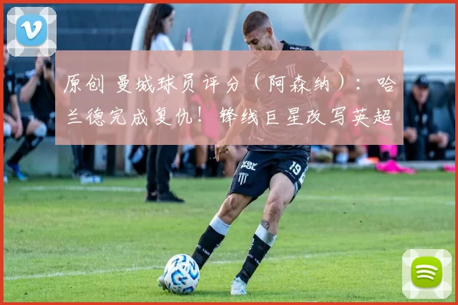 原创 曼城球员评分（阿森纳）：哈兰德完成复仇！锋线巨星改写英超争冠格局，谢尔基闪耀，多纳鲁马失误险酿大祸