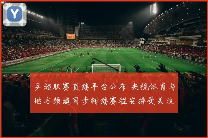 乒超联赛直播平台公布 央视体育与地方频道同步转播赛程安排受关注
