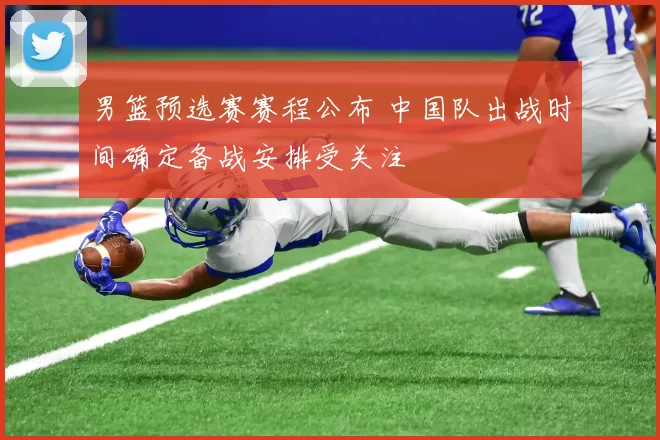 男篮预选赛赛程公布 中国队出战时间确定备战安排受关注