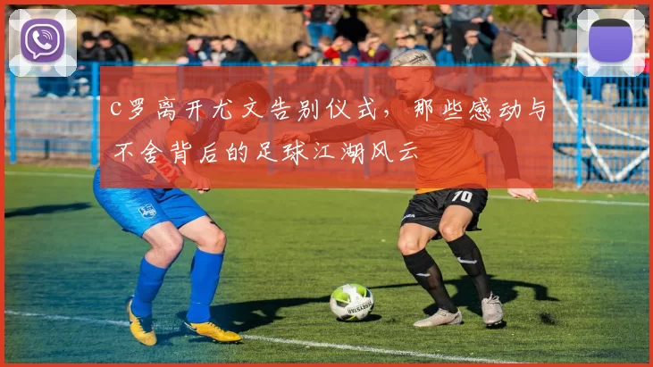 c罗离开尤文告别仪式,那些感动与不舍背后的足球江湖风云