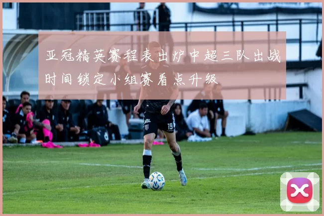 亚冠精英赛程表出炉中超三队出战时间锁定小组赛看点升级