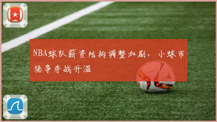 NBA球队薪资结构调整加剧，小球市场争夺战升温