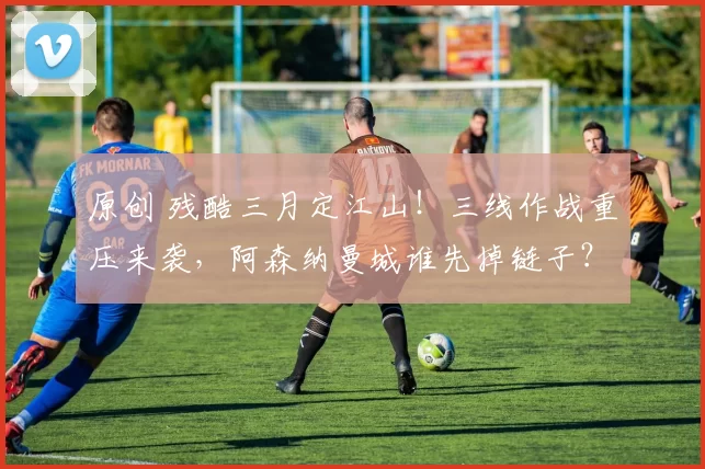 原创 残酷三月定江山！三线作战重压来袭，阿森纳曼城谁先掉链子？