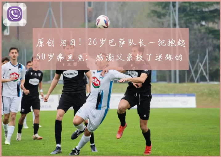 原创 泪目！26岁巴萨队长一把抱起60岁弗里克：感谢父亲救了迷路的儿子