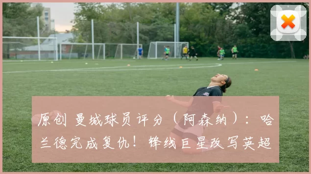 原创 曼城球员评分（阿森纳）：哈兰德完成复仇！锋线巨星改写英超争冠格局，谢尔基闪耀，多纳鲁马失误险酿大祸