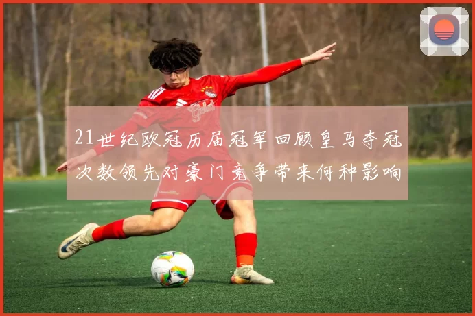 21世纪欧冠历届冠军回顾皇马夺冠次数领先对豪门竞争带来何种影响