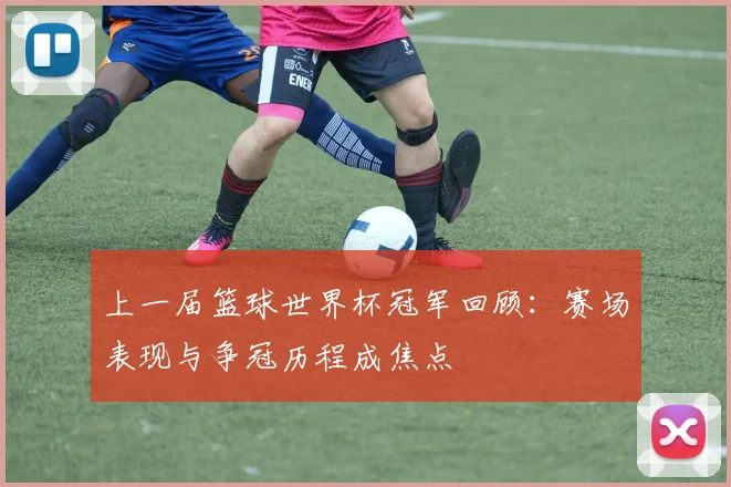 上一届篮球世界杯冠军回顾:赛场表现与争冠历程成焦点