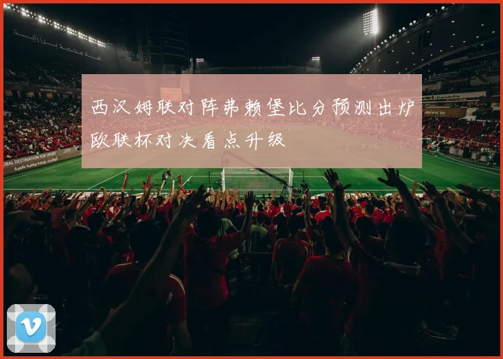 西汉姆联对阵弗赖堡比分预测出炉欧联杯对决看点升级