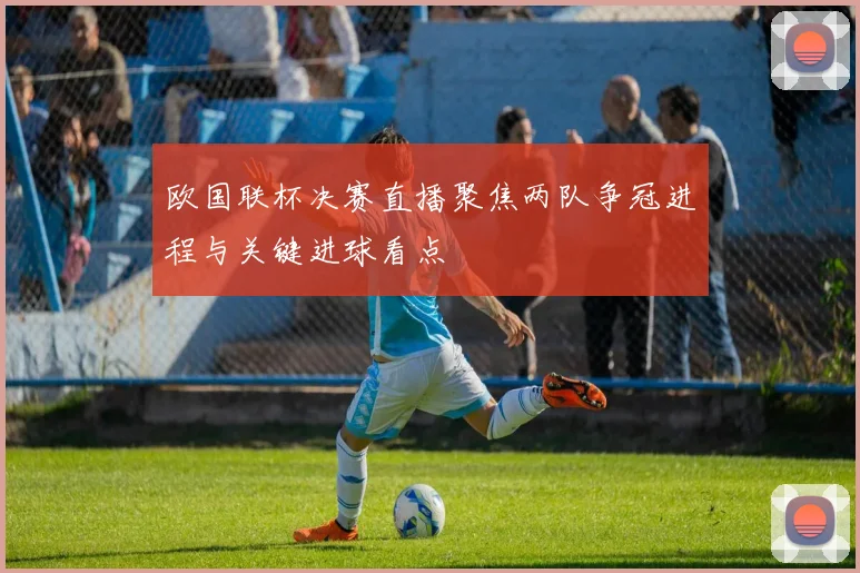 欧国联杯决赛直播聚焦两队争冠进程与关键进球看点