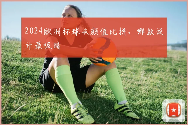 2024欧洲杯球衣颜值比拼,哪款设计最吸睛