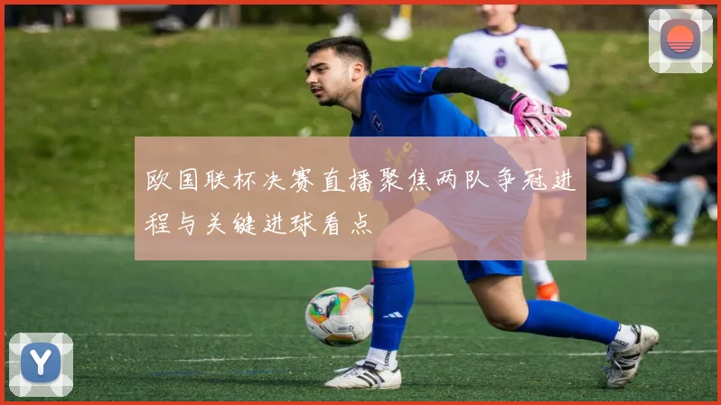欧国联杯决赛直播聚焦两队争冠进程与关键进球看点