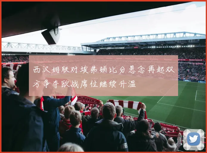 西汉姆联对埃弗顿比分悬念再起双方争夺欧战席位继续升温